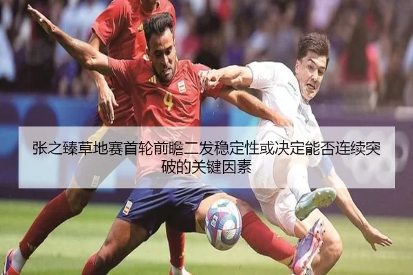 张之臻草地赛首轮前瞻二发稳定性或决定能否连续突破的关键因素